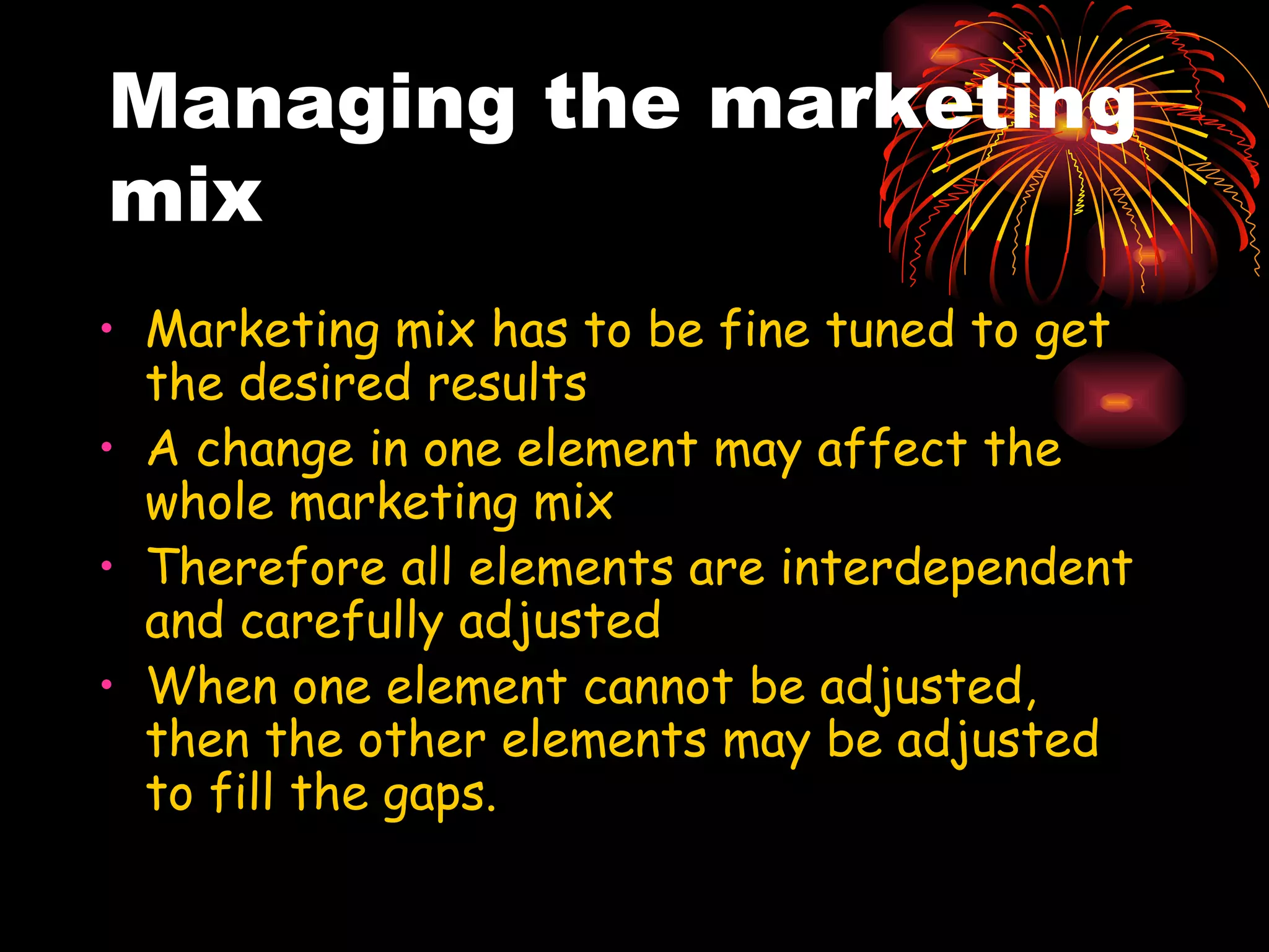 Managing the marketing mix Marketing mix has to be fine tuned to get the desired results A change in one element may affect the whole marketing mix Therefore all elements are interdependent and carefully adjusted When one element cannot be adjusted, then the other elements may be adjusted to fill the gaps. 