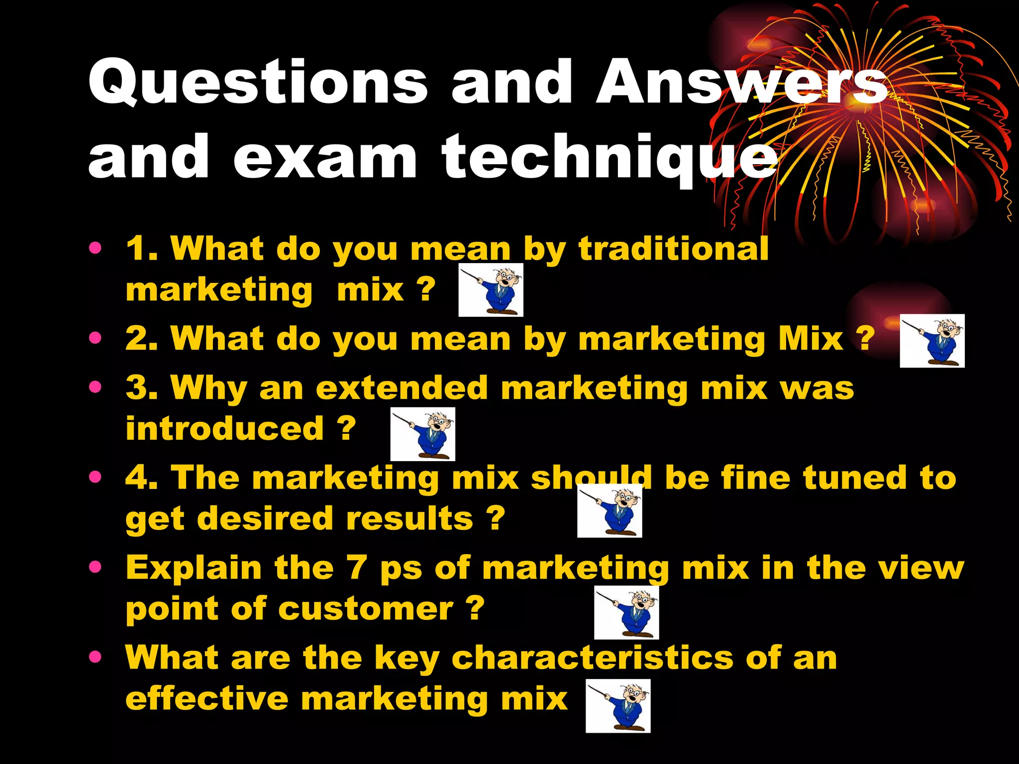 Questions and Answers and exam technique 1. What do you mean by traditional marketing  mix ?  2. What do you mean by marketing Mix ? 3. Why an extended marketing mix was introduced ? 4. The marketing mix should be fine tuned to get desired results ? Explain the 7 ps of marketing mix in the view point of customer ? What are the key characteristics of an effective marketing mix 