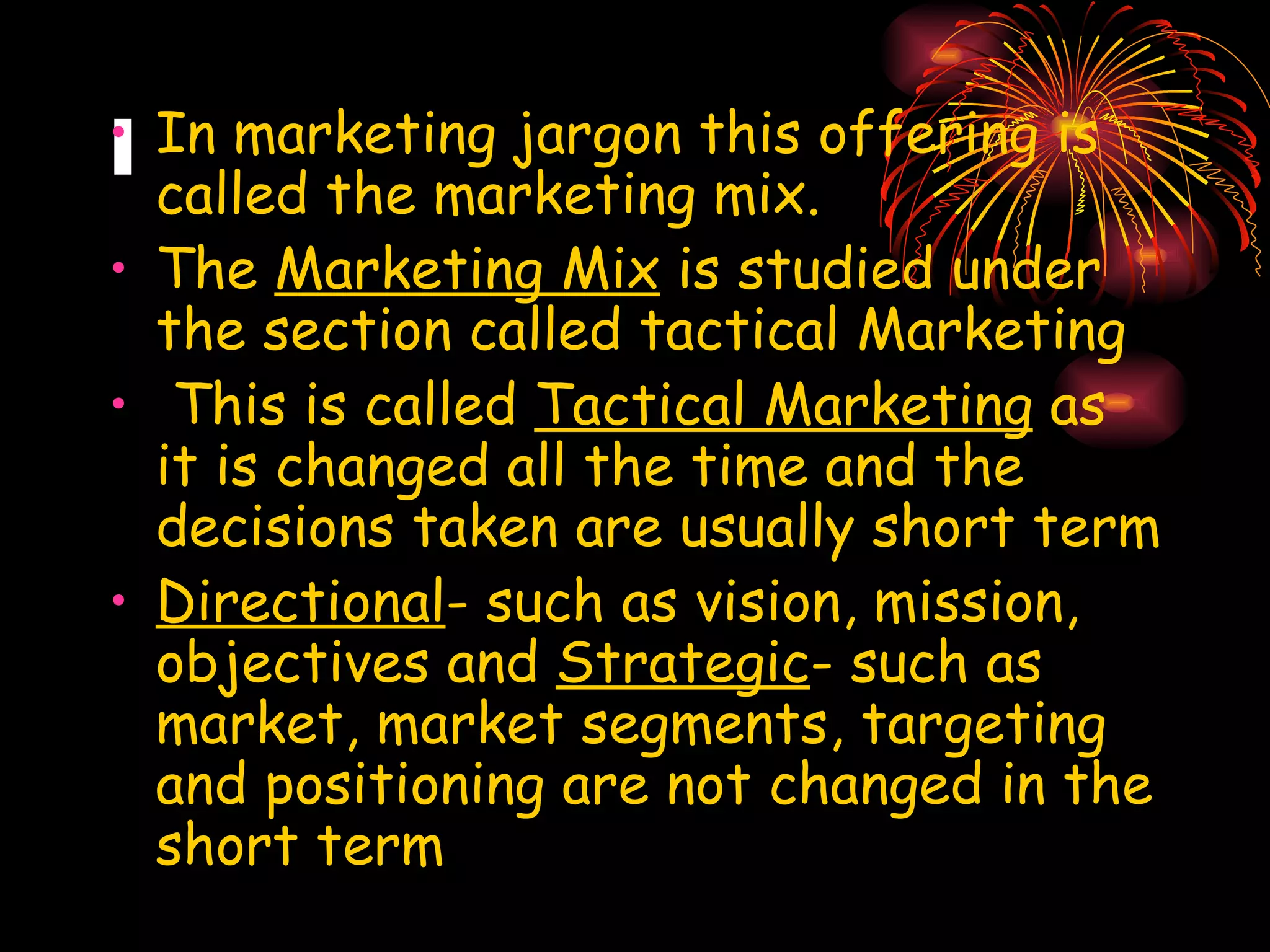 I In marketing jargon this offering is called the marketing mix. The  Marketing Mix  is studied under the section called tactical Marketing This is called  Tactical Marketing  as it is changed all the time and the decisions taken are usually short term Directional - such as vision, mission, objectives and  Strategic - such as market, market segments, targeting and positioning are not changed in the short term 