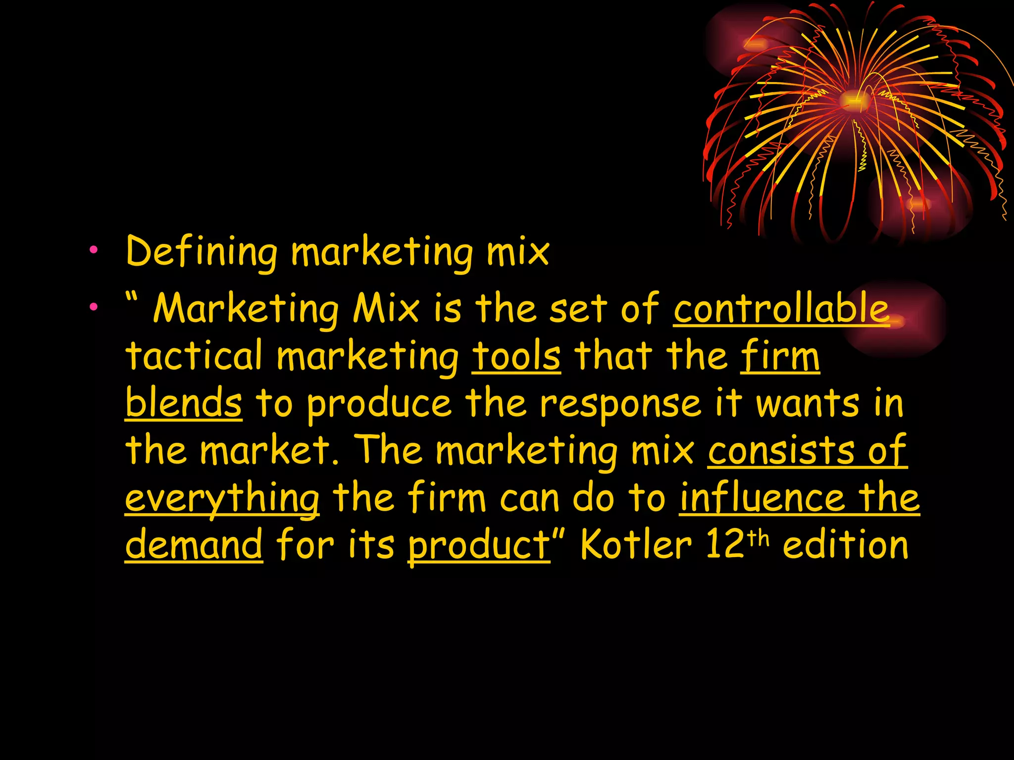 Defining marketing mix “  Marketing Mix is the set of  controllable  tactical marketing  tools  that the  firm blends  to produce the response it wants in the market. The marketing mix  consists of everything  the firm can do to  influence the demand  for its  product ” Kotler 12 th  edition 