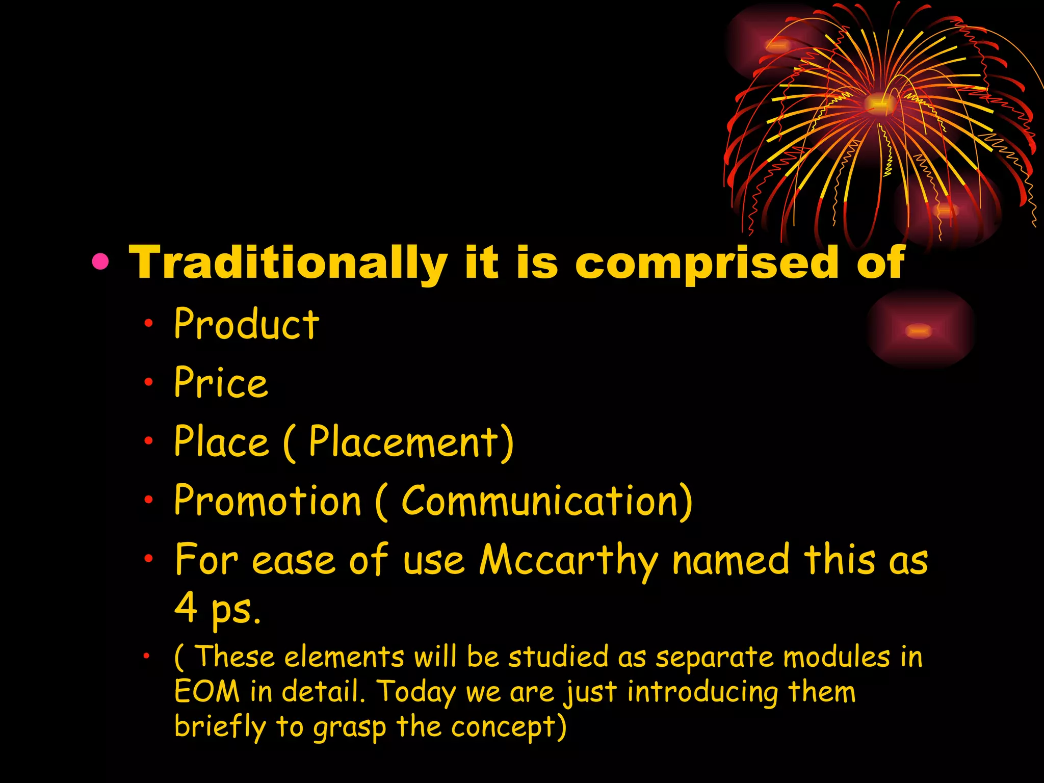 Traditionally it is comprised of  Product Price Place ( Placement) Promotion ( Communication) For ease of use Mccarthy named this as 4 ps. ( These elements will be studied as separate modules in EOM in detail. Today we are just introducing them briefly to grasp the concept) 