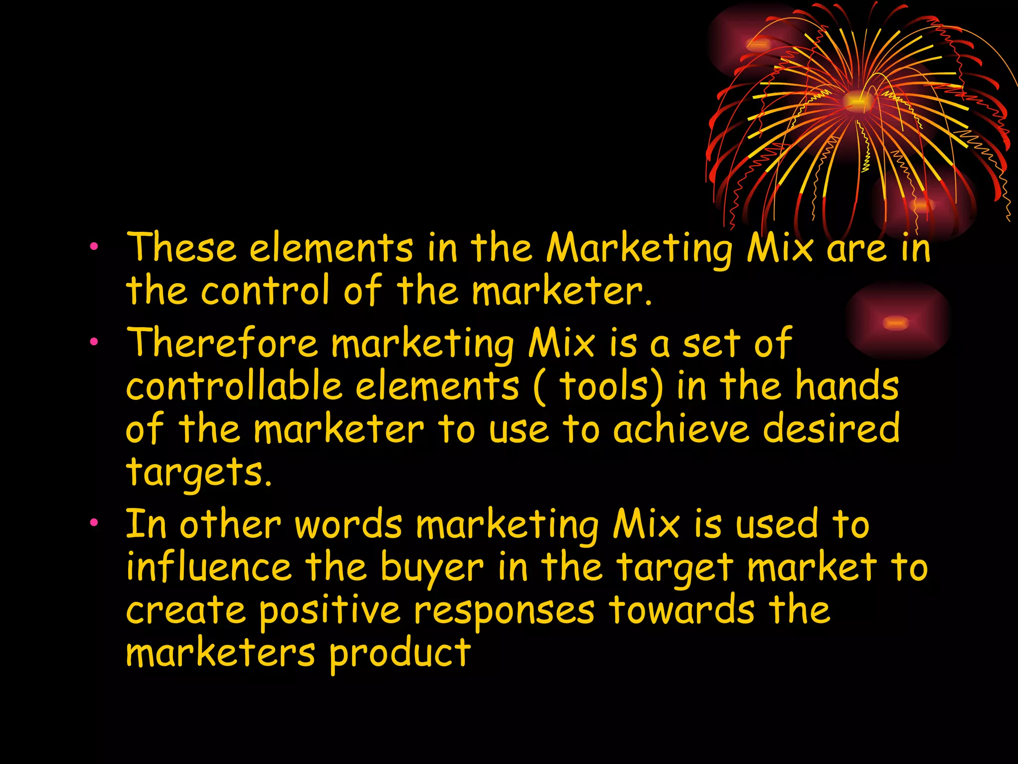 These elements in the Marketing Mix are in the control of the marketer. Therefore marketing Mix is a set of controllable elements ( tools) in the hands of the marketer to use to achieve desired targets. In other words marketing Mix is used to influence the buyer in the target market to create positive responses towards the marketers product 