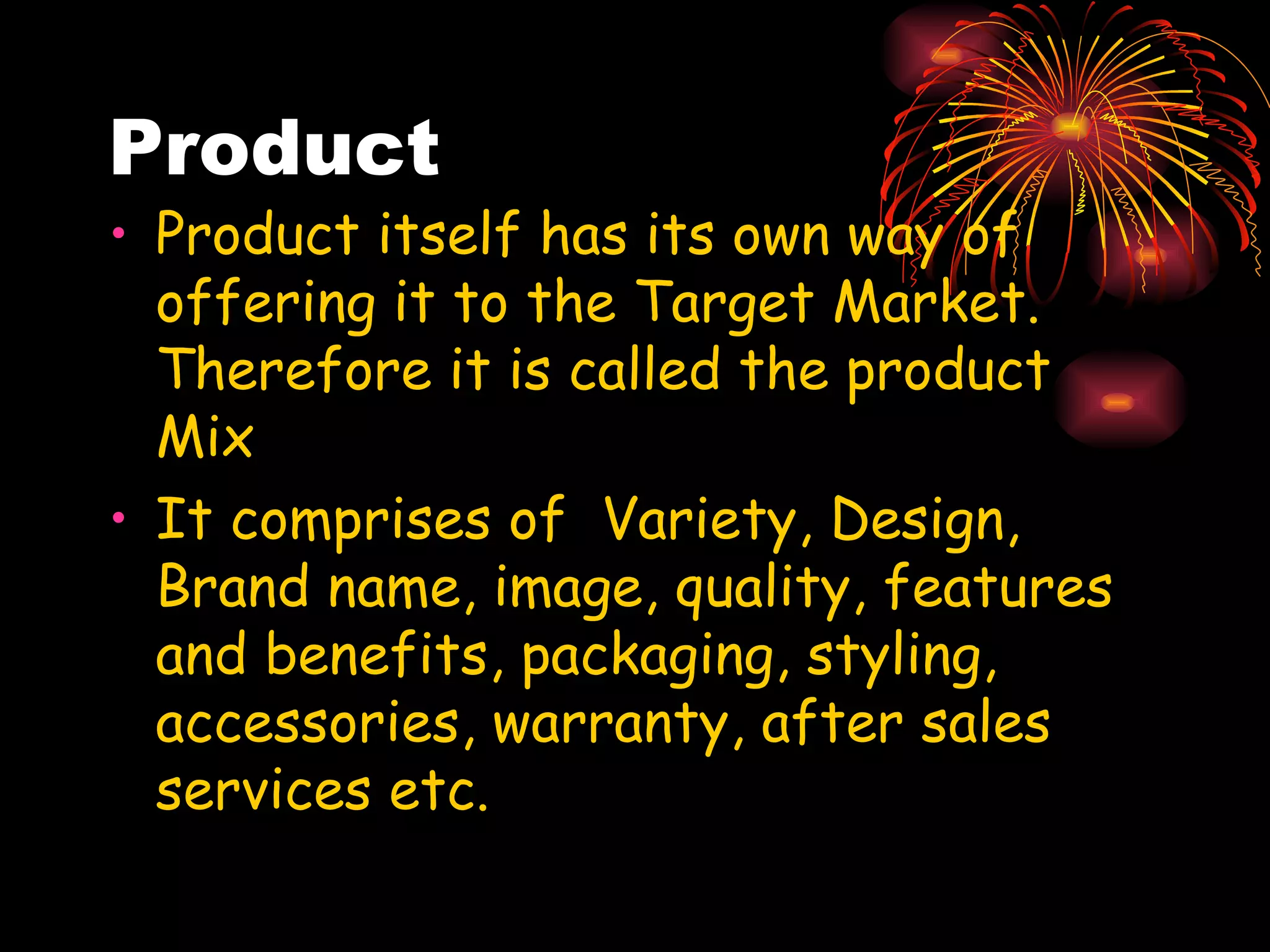 Product Product itself has its own way of offering it to the Target Market. Therefore it is called the product Mix It comprises of  Variety, Design, Brand name, image, quality, features and benefits, packaging, styling, accessories, warranty, after sales services etc.  