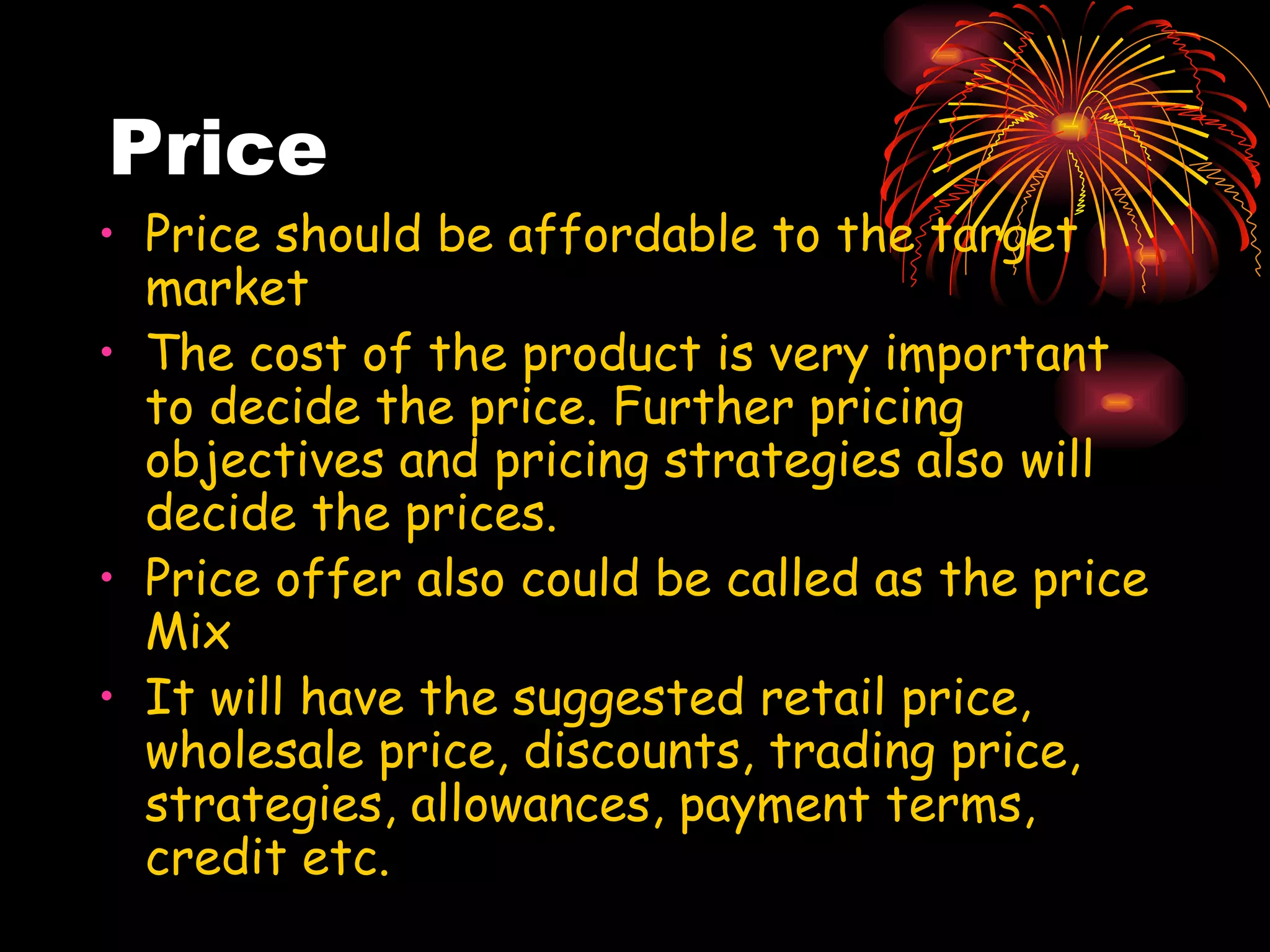 Price Price should be affordable to the target market The cost of the product is very important to decide the price. Further pricing objectives and pricing strategies also will decide the prices. Price offer also could be called as the price Mix It will have the suggested retail price, wholesale price, discounts, trading price, strategies, allowances, payment terms, credit etc. 