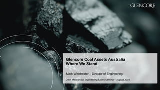 Glencore Coal Assets Australia
Where We Stand
Mark Winchester – Director of Engineering
29th Mechanical Engineering Safety Seminar - August 2019
 