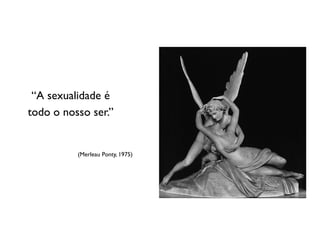 “A sexualidade é
todo o nosso ser.”


          (Merleau Ponty, 1975)
 