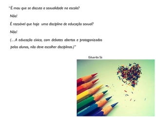 “É mau que se discuta a sexualidade na escola?

Não!

É razoável que haja uma disciplina de educação sexual?

Não!

(…A educação cívica, com debates abertos e protagonizados
 pelos alunos, não deve escolher disciplinas.)”

                                                  Eduardo Sá
 