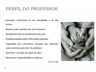 PERFIL DO PROFESSOR

   Aceitação confortável da sua sexualidade e da dos
    outros;

   Respeito pelas opiniões das outras pessoas;

   Atitude favorável ao envolvimento dos pais;

   Confidencialidade sobre informações pessoais;

   Capacidade para reconhecer situações que requeiram
    outros técnicos para além do professor;

   Controlar a emissão de juízos de valor;

   Demonstrar disponibilidade e confiança…
                                                  Went, D. (1985)
 