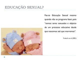 EDUCAÇÃO SEXUAL?

                   Faz-se Educação Sexual mesmo
                   quando não se programa fazer, pois
                   “somos seres sexuados e objecto
                   de um processo educativo desde
                   que nascemos até que morremos”.


                                      Frade, A. et al. (2001)
 