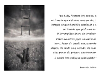 “De tudo, ficaram três coisas: a
certeza de que estamos começando, a
certeza de que é preciso continuar e a
         certeza de que podemos ser
    interrompidos antes de terminar.

   Fazer da interrupção um caminho
  novo. Fazer da queda um passo de
dança, do medo uma escada, do sono
 uma ponte, da procura um encontro.

  E assim terá valido a pena existir.”


                        Fernando Sabino
 