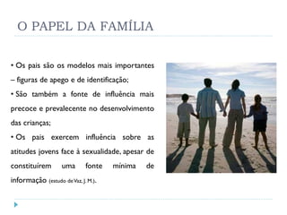 O PAPEL DA FAMÍLIA

• Os pais são os modelos mais importantes
– figuras de apego e de identificação;
• São também a fonte de influência mais
precoce e prevalecente no desenvolvimento
das crianças;
• Os pais exercem influência sobre as
atitudes jovens face à sexualidade, apesar de
constituírem        uma      fonte   mínima   de
informação (estudo de Vaz, J. M.).
 