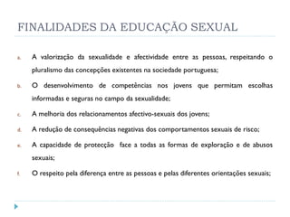 FINALIDADES DA EDUCAÇÃO SEXUAL

a.   A valorização da sexualidade e afectividade entre as pessoas, respeitando o
     pluralismo das concepções existentes na sociedade portuguesa;

b.   O desenvolvimento de competências nos jovens que permitam escolhas
     informadas e seguras no campo da sexualidade;

c.   A melhoria dos relacionamentos afectivo-sexuais dos jovens;

d.   A redução de consequências negativas dos comportamentos sexuais de risco;

e.   A capacidade de protecção face a todas as formas de exploração e de abusos
     sexuais;

f.   O respeito pela diferença entre as pessoas e pelas diferentes orientações sexuais;
 