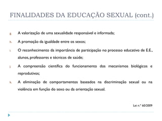FINALIDADES DA EDUCAÇÃO SEXUAL (cont.)

g.   A valorização de uma sexualidade responsável e informada;

h.   A promoção da igualdade entre os sexos;

i.   O reconhecimento da importância de participação no processo educativo de E.E.,
     alunos, professores e técnicos de saúde;

j.   A compreensão científica do funcionamento dos mecanismos biológicos e
     reprodutivos;

k.   A eliminação de comportamentos baseados na discriminação sexual ou na
     violência em função do sexo ou da orientação sexual.


                                                                       Lei n.º 60/2009
 