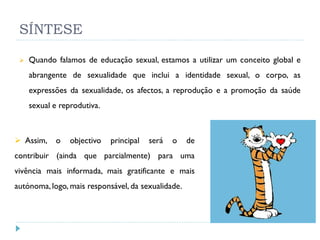 SÍNTESE

    Quando falamos de educação sexual, estamos a utilizar um conceito global e
     abrangente de sexualidade que inclui a identidade sexual, o corpo, as
     expressões da sexualidade, os afectos, a reprodução e a promoção da saúde
     sexual e reprodutiva.



 Assim,    o    objectivo   principal   será   o   de
contribuir (ainda que parcialmente) para uma
vivência mais informada, mais gratificante e mais
autónoma, logo, mais responsável, da sexualidade.
 
