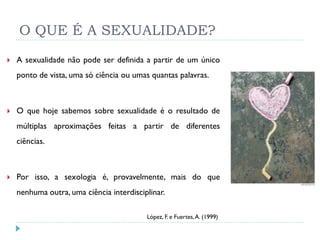O QUE É A SEXUALIDADE?
   A sexualidade não pode ser definida a partir de um único
    ponto de vista, uma só ciência ou umas quantas palavras.



   O que hoje sabemos sobre sexualidade é o resultado de
    múltiplas aproximações feitas a partir de diferentes
    ciências.



   Por isso, a sexologia é, provavelmente, mais do que
    nenhuma outra, uma ciência interdisciplinar.

                                          López, F. e Fuertes, A. (1999)
 