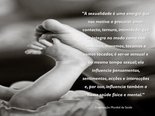 “A sexualidade é uma energia que
  nos motiva a procurar amor,
contacto, ternura, intimidade; que
  se integra no modo como nos
 sentimos, movemos, tocamos e
somos tocados; é ser-se sensual e
  ao mesmo tempo sexual; ela
    influencia pensamentos,
sentimentos, acções e interacções
 e, por isso, influencia também a
  nossa saúde física e mental.”

      Organização Mundial de Saúde
 
