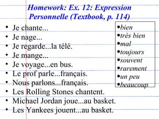 Homework: Ex. 12: Expression Personnelle (Textbook, p. 114) Je chante... Je nage... Je regarde...la télé. Je mange... Je voyage...en bus. Le prof parle...français. Nous parlons...français. Les Rolling Stones chantent. Michael Jordan joue...au basket.  Les Yankees jouent...au basket. bien très bien mal toujours souvent rarement un peu beaucoup 