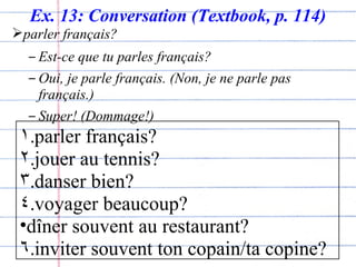 Ex. 13: Conversation (Textbook, p. 114) parler français? Est-ce que tu parles français? Oui, je parle français. (Non, je ne parle pas français.) Super! (Dommage!) parler français? jouer au tennis? danser bien? voyager beaucoup? d îner souvent au restaurant? inviter souvent ton copain/ta copine? 