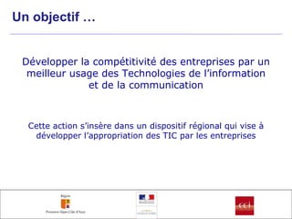 Un objectif … Développer la compétitivité des entreprises par un meilleur usage des Technologies de l’information et de la communication Cette action s’insère dans un dispositif régional qui vise à développer l’appropriation des TIC par les entreprises 