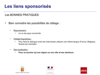 Bien connaitre les possibilités de ciblage : Rayonnement  :  Le ou les pays concernés Ciblage linguistique : Pour faire le distinguo entre les internautes utilisant une même langue (France, Belgique, Suisse par exemple) Géo localisation  : Pour ne toucher qu’une région ou une ville et ses alentours Les BONNES PRATIQUES Les liens sponsorisés 