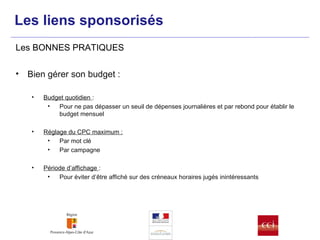 Bien gérer son budget : Budget quotidien  :  Pour ne pas dépasser un seuil de dépenses journalières et par rebond pour établir le budget mensuel Réglage du CPC maximum : Par mot clé Par campagne Période d’affichage  : Pour éviter d’être affiché sur des créneaux horaires jugés inintéressants  Les BONNES PRATIQUES Les liens sponsorisés 