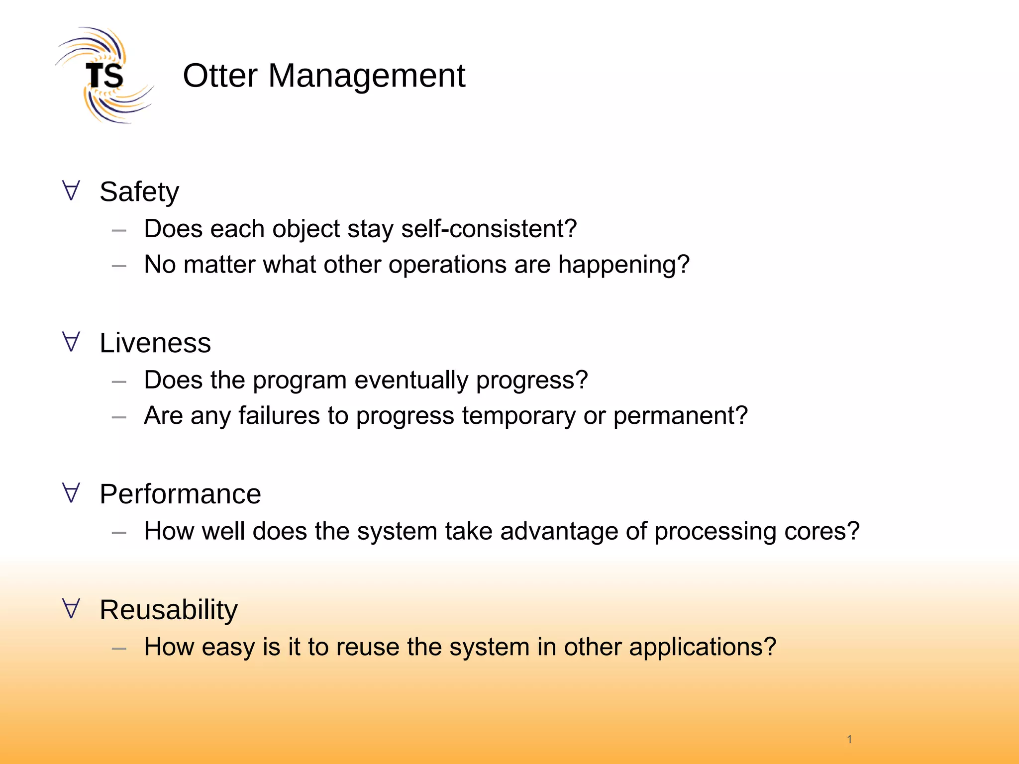 Otter Management Safety Does each object stay self-consistent? No matter what other operations are happening? Liveness Does the program eventually progress? Are any failures to progress temporary or permanent? Performance How well does the system take advantage of processing cores? Reusability How easy is it to reuse the system in other applications? 