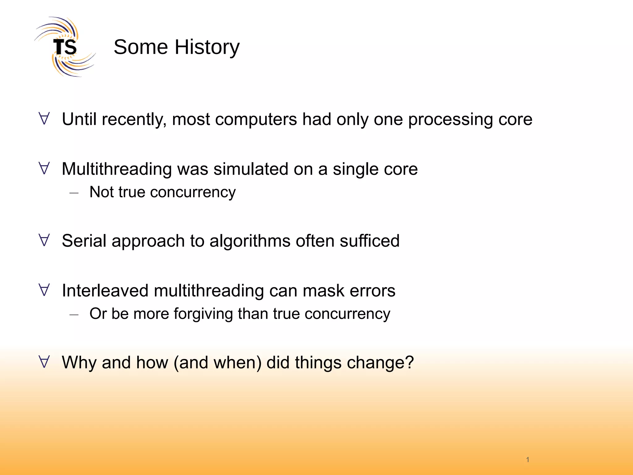 Some History Until recently, most computers had only one processing core Multithreading was simulated on a single core Not true concurrency Serial approach to algorithms often sufficed Interleaved multithreading can mask errors Or be more forgiving than true concurrency Why and how (and when) did things change? 