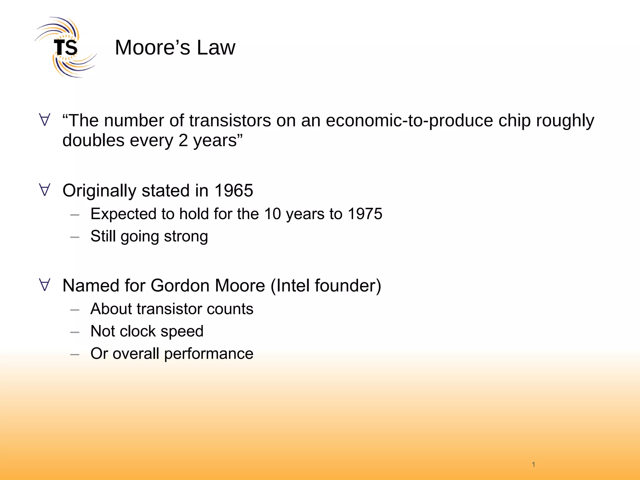 Moore’s Law “ The number of transistors on an economic-to-produce chip roughly doubles every 2 years” Originally stated in 1965 Expected to hold for the 10 years to 1975 Still going strong Named for Gordon Moore (Intel founder) About transistor counts Not clock speed Or overall performance 