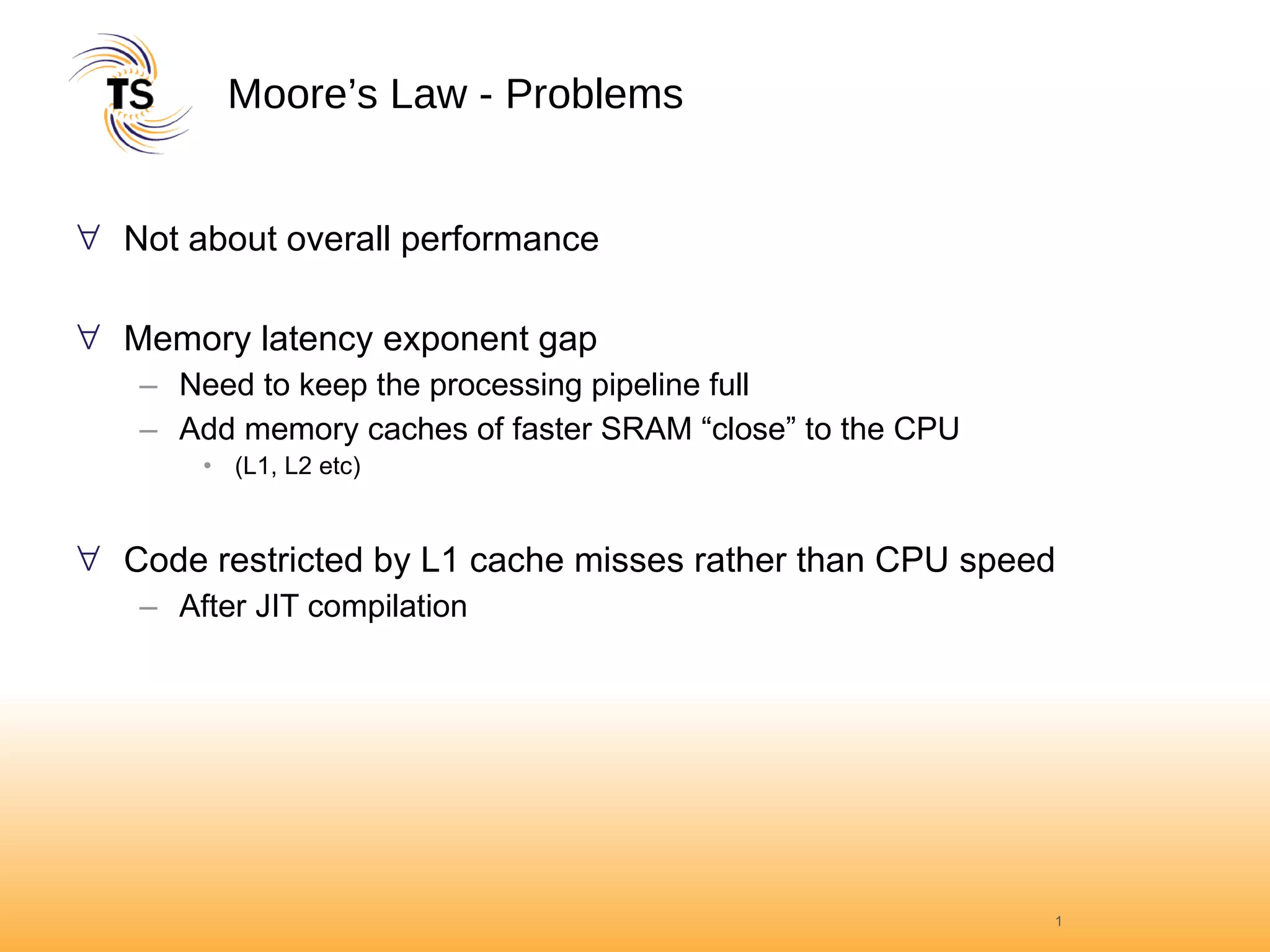 Moore’s Law - Problems Not about overall performance Memory latency exponent gap Need to keep the processing pipeline full Add memory caches of faster SRAM “close” to the CPU (L1, L2 etc) Code restricted by L1 cache misses rather than CPU speed After JIT compilation  