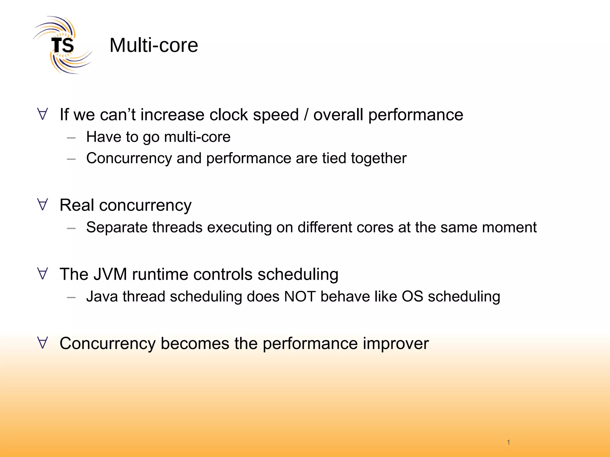 Multi-core If we can’t increase clock speed / overall performance Have to go multi-core Concurrency and performance are tied together Real concurrency Separate threads executing on different cores at the same moment The JVM runtime controls scheduling Java thread scheduling does  NOT  behave like OS scheduling Concurrency becomes the performance improver 