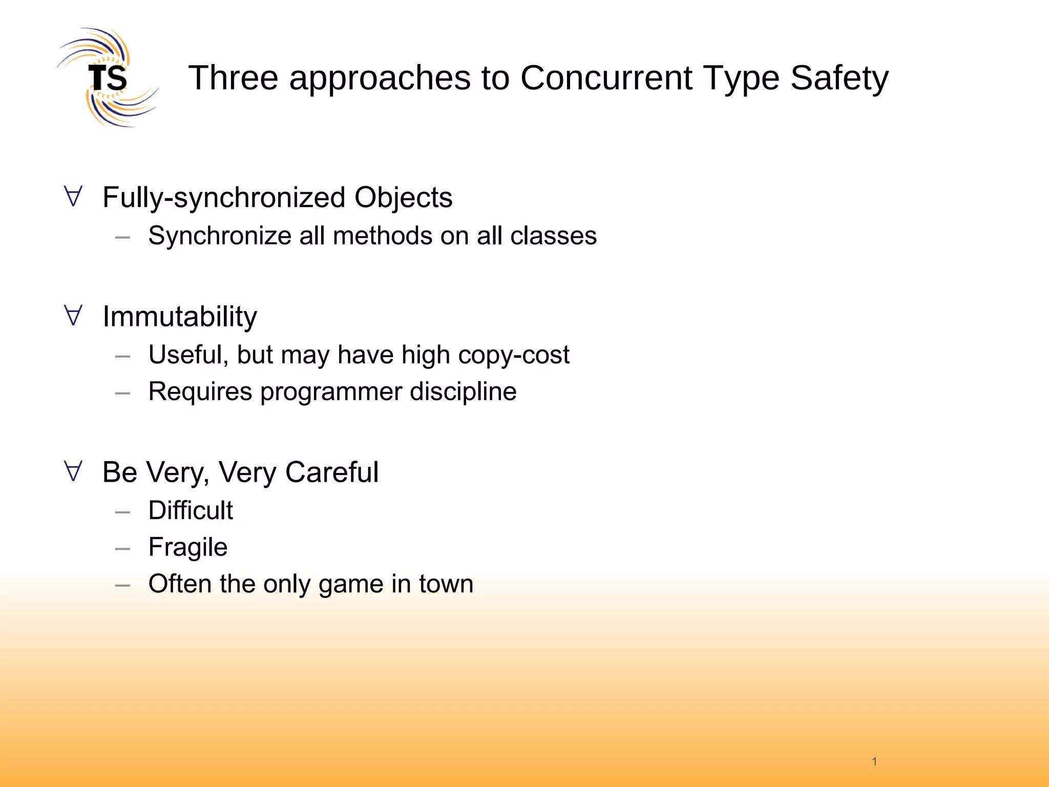 Three approaches to Concurrent Type Safety Fully-synchronized Objects Synchronize all methods on all classes Immutability Useful, but may have high copy-cost Requires programmer discipline Be Very, Very Careful Difficult Fragile Often the only game in town 