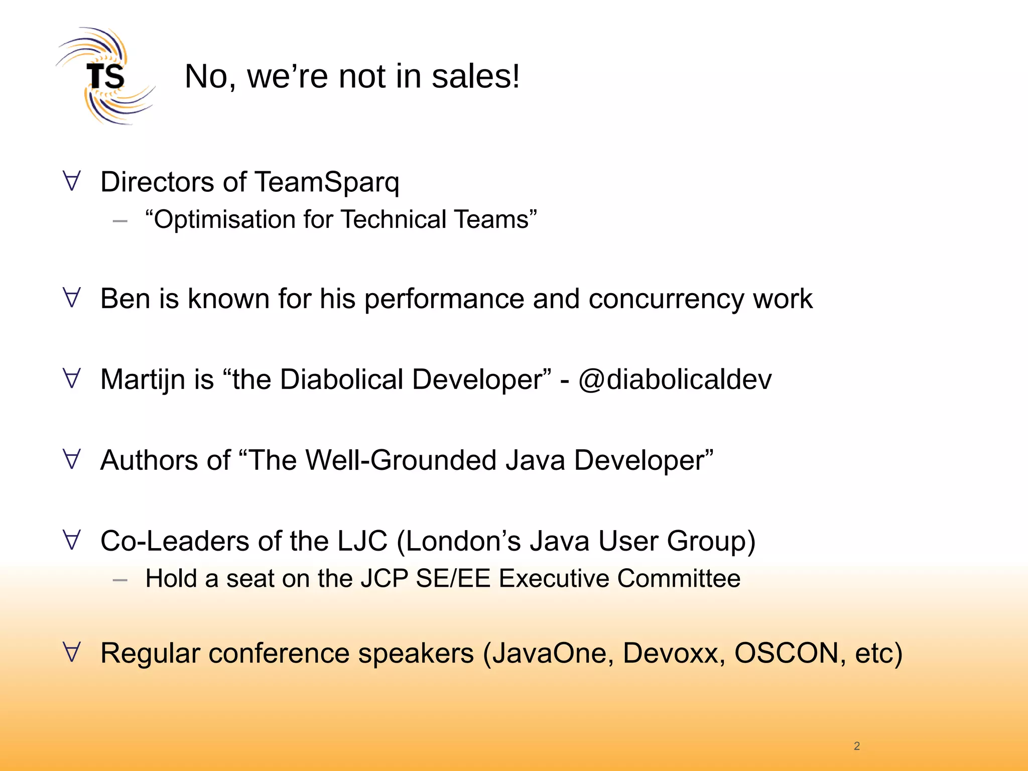 No, we’re not in sales! Directors of TeamSparq “Optimisation for Technical Teams” Ben is known for his performance and concurrency work  Martijn is “the Diabolical Developer” -  @diabolicaldev Authors of “The Well-Grounded Java Developer” Co-Leaders of the LJC (London’s Java User Group) Hold a seat on the JCP SE/EE Executive Committee Regular conference speakers (JavaOne, Devoxx, OSCON, etc) 