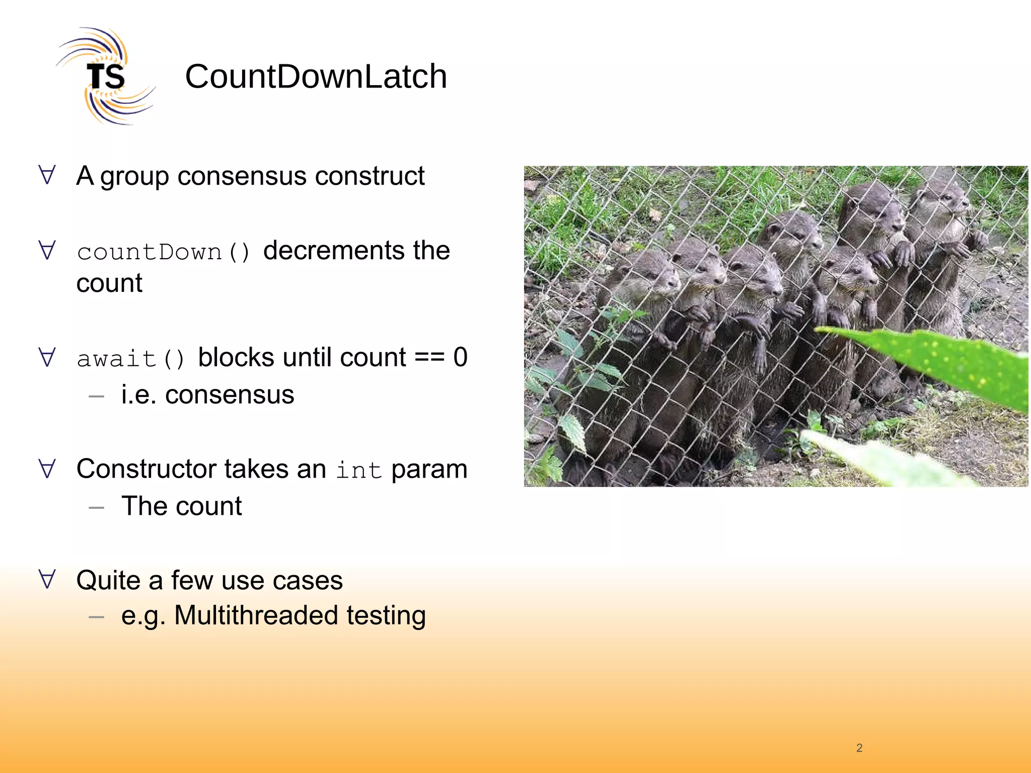 CountDownLatch A group consensus construct countDown()  decrements the count await()  blocks until count == 0 i.e. consensus Constructor takes an  int  param The count Quite a few use cases e.g. Multithreaded testing 
