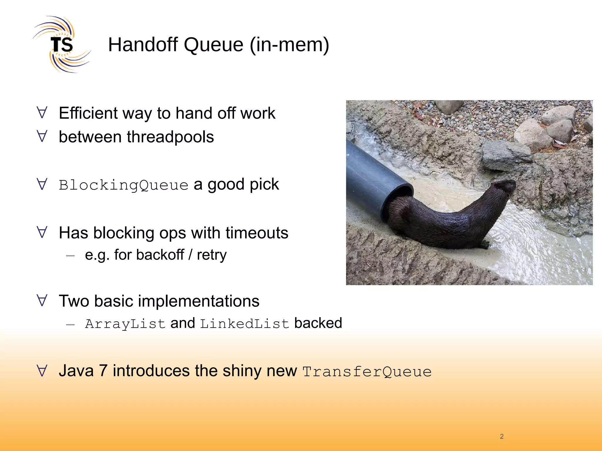 Handoff Queue (in-mem) Efficient way to hand off work  between threadpools BlockingQueue  a good pick Has blocking ops with timeouts  e.g. for backoff / retry Two basic implementations ArrayList  and  LinkedList  backed Java 7 introduces the shiny new  TransferQueue 