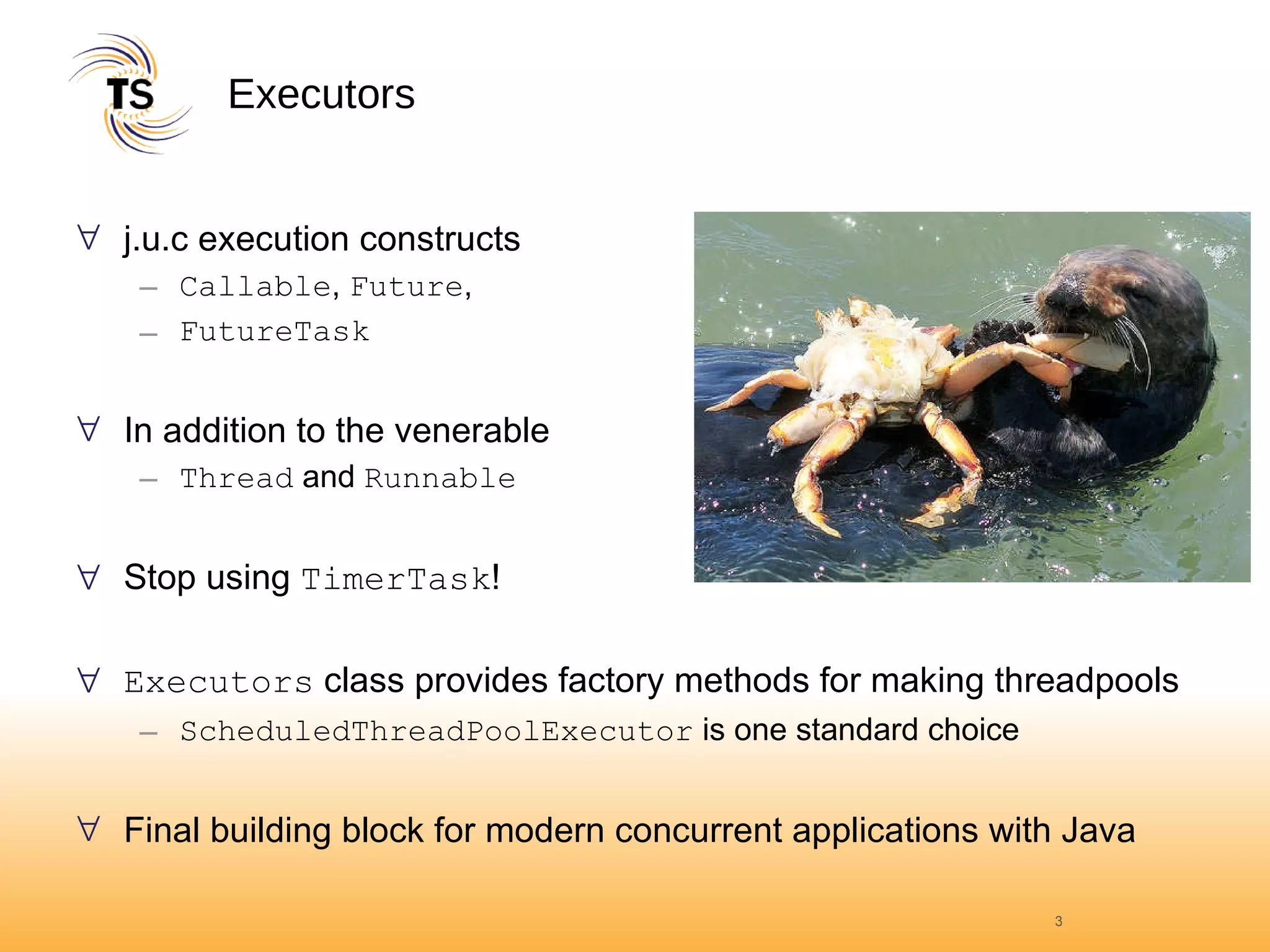 Executors j.u.c execution constructs Callable ,  Future ,  FutureTask In addition to the venerable Thread  and  Runnable Stop using  TimerTask ! Executors  class provides factory methods for making threadpools ScheduledThreadPoolExecutor  is one standard choice Final building block for modern concurrent applications with Java 