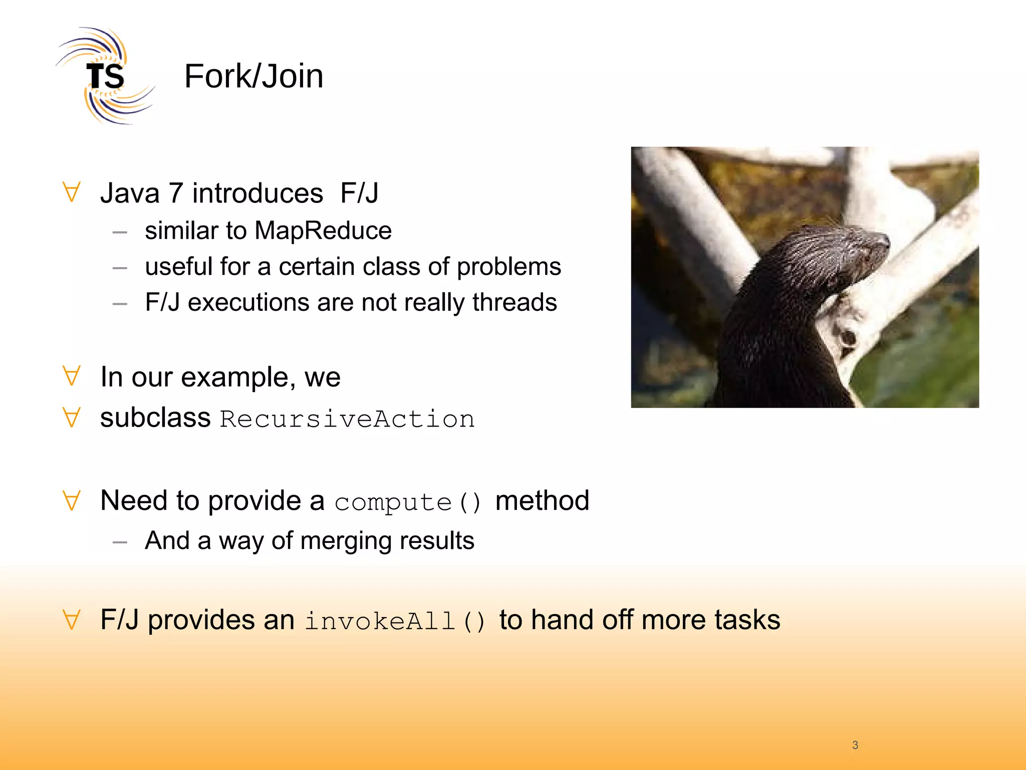 Fork/Join Java 7 introduces  F/J similar to MapReduce useful for a certain class of problems F/J executions are not really threads In our example, we  subclass  RecursiveAction Need to provide a  compute()  method And a way of merging results F/J provides an  invokeAll()  to hand off more tasks 