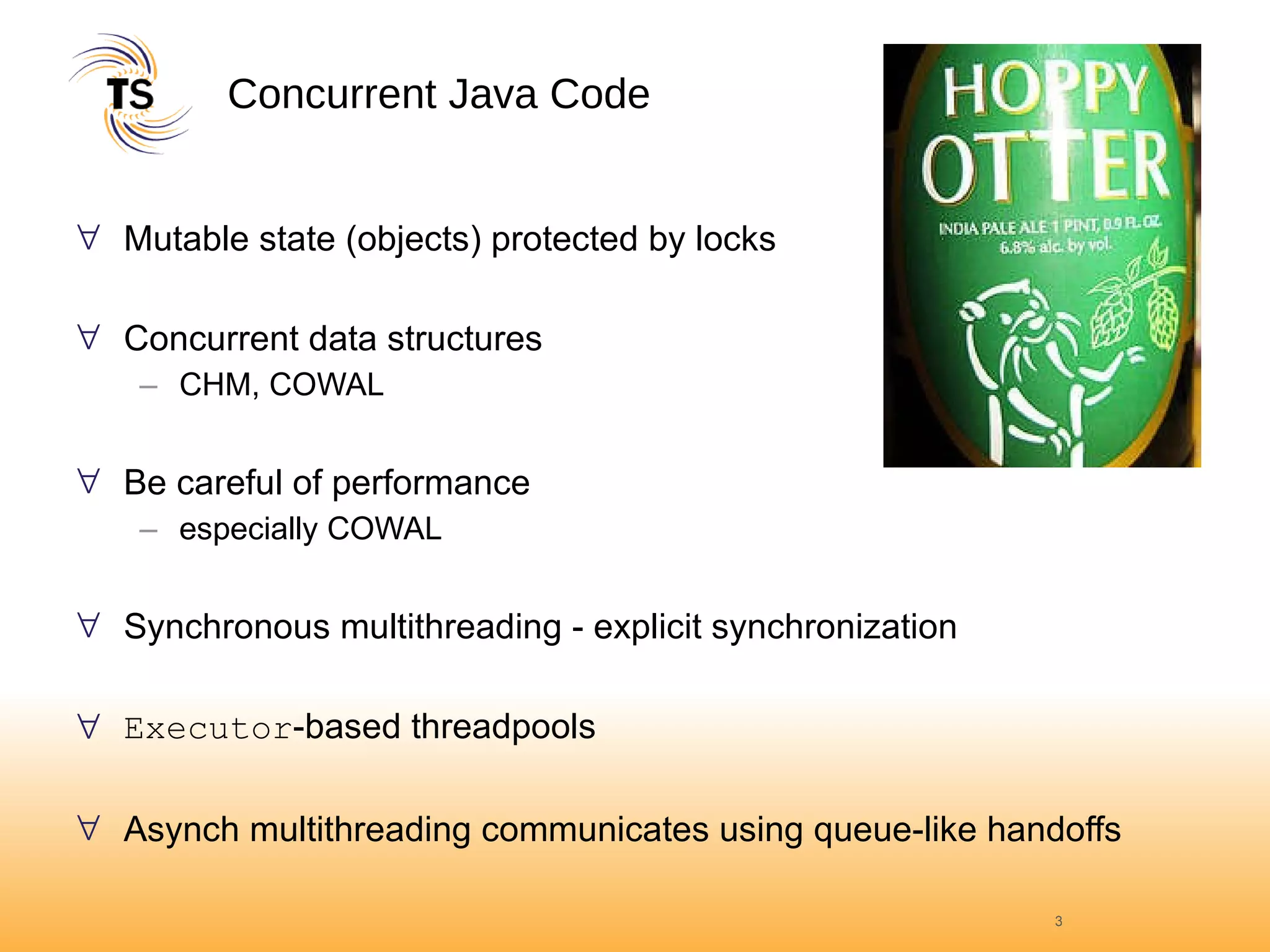Concurrent Java Code Mutable state (objects) protected by locks Concurrent data structures CHM, COWAL Be careful of performance especially COWAL Synchronous multithreading - explicit synchronization Executor -based threadpools Asynch multithreading communicates using queue-like handoffs 