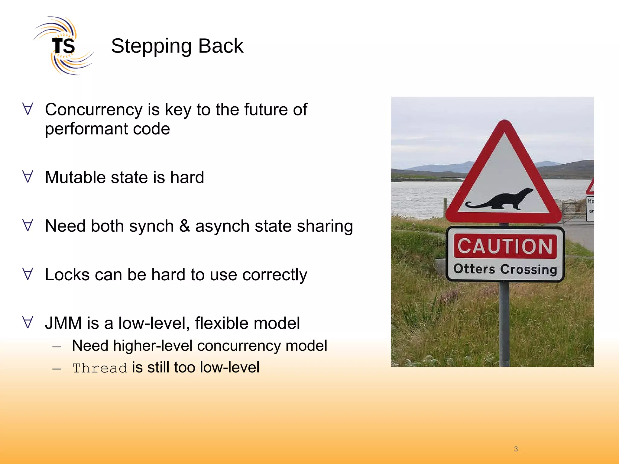 Stepping Back Concurrency is key to the future of performant code Mutable state is hard Need both synch & asynch state sharing Locks can be hard to use correctly JMM is a low-level, flexible model Need higher-level concurrency model Thread  is still too low-level 