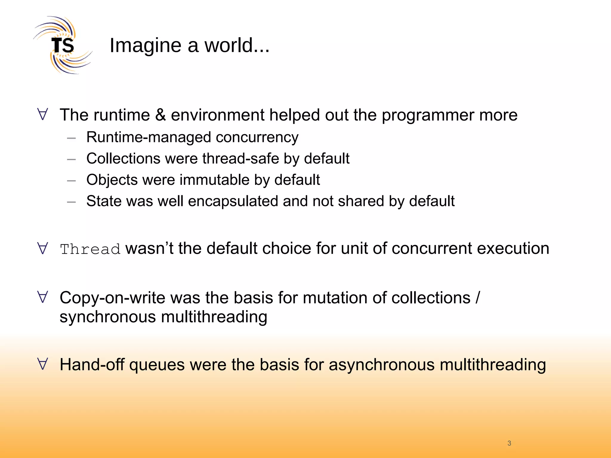 Imagine a world... The runtime & environment helped out the programmer more Runtime-managed concurrency Collections were thread-safe by default Objects were immutable by default State was well encapsulated and not shared by default Thread  wasn’t the default choice for unit of concurrent execution Copy-on-write was the basis for mutation of collections / synchronous multithreading Hand-off queues were the basis for asynchronous multithreading 