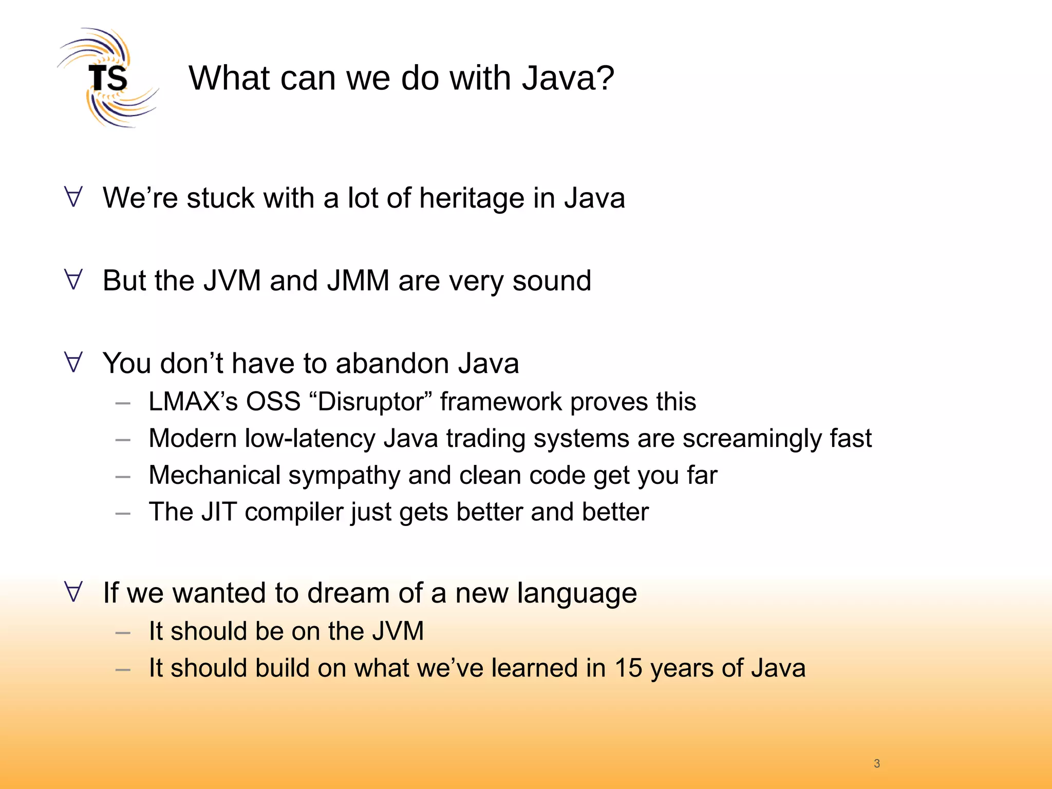 What can we do with Java? We’re stuck with a lot of heritage in Java But the JVM and JMM are very sound You don’t have to abandon Java LMAX’s OSS “Disruptor” framework proves this Modern low-latency Java trading systems are screamingly fast Mechanical sympathy and clean code get you far The JIT compiler just gets better and better If we wanted to dream of a new language It should be on the JVM It should build on what we’ve learned in 15 years of Java 