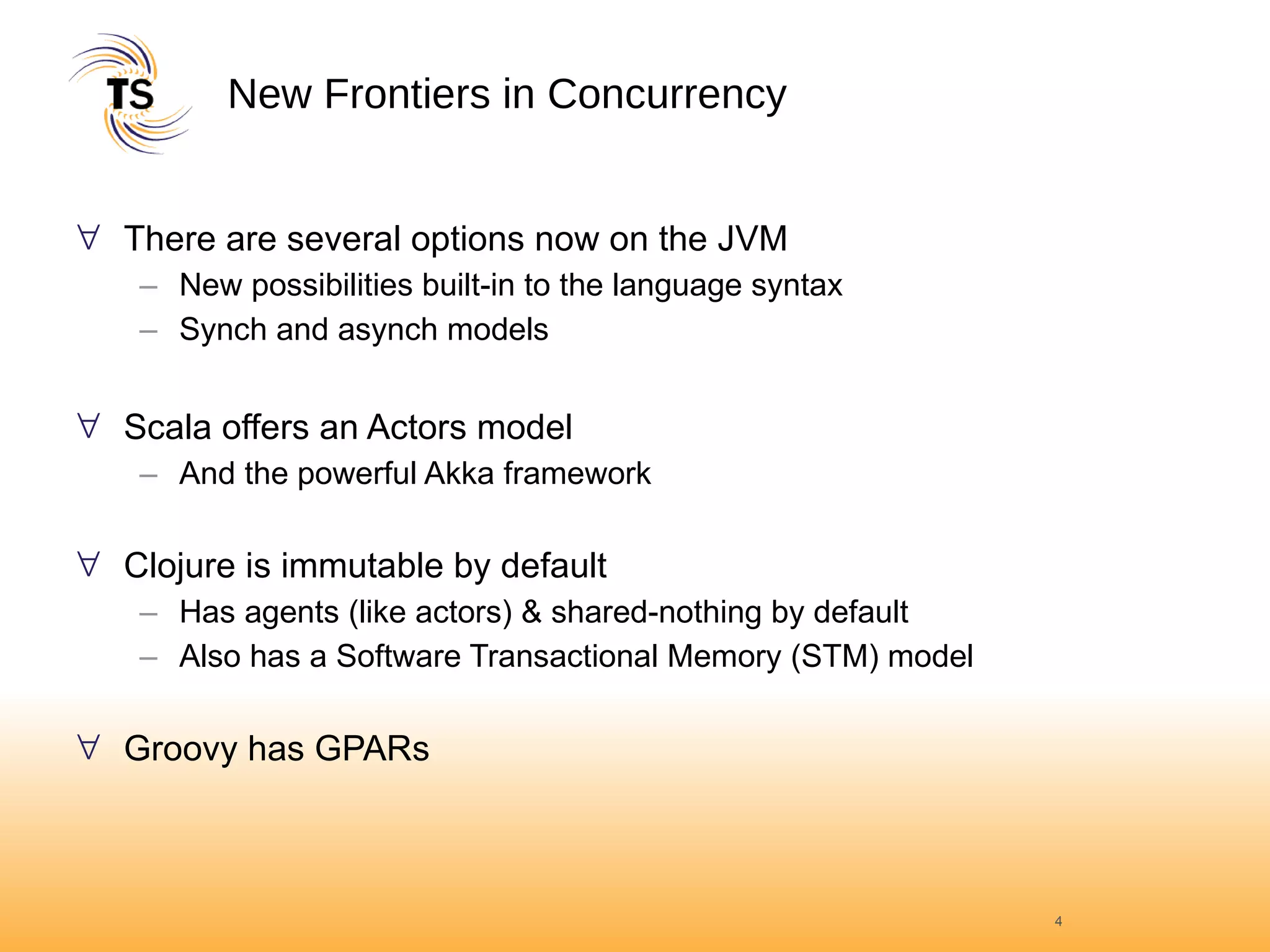 New Frontiers in Concurrency There are several options now on the JVM New possibilities built-in to the language syntax Synch and asynch models  Scala offers an Actors model And the powerful Akka framework Clojure is immutable by default Has agents (like actors) & shared-nothing by default Also has a Software Transactional Memory (STM) model Groovy has GPARs 