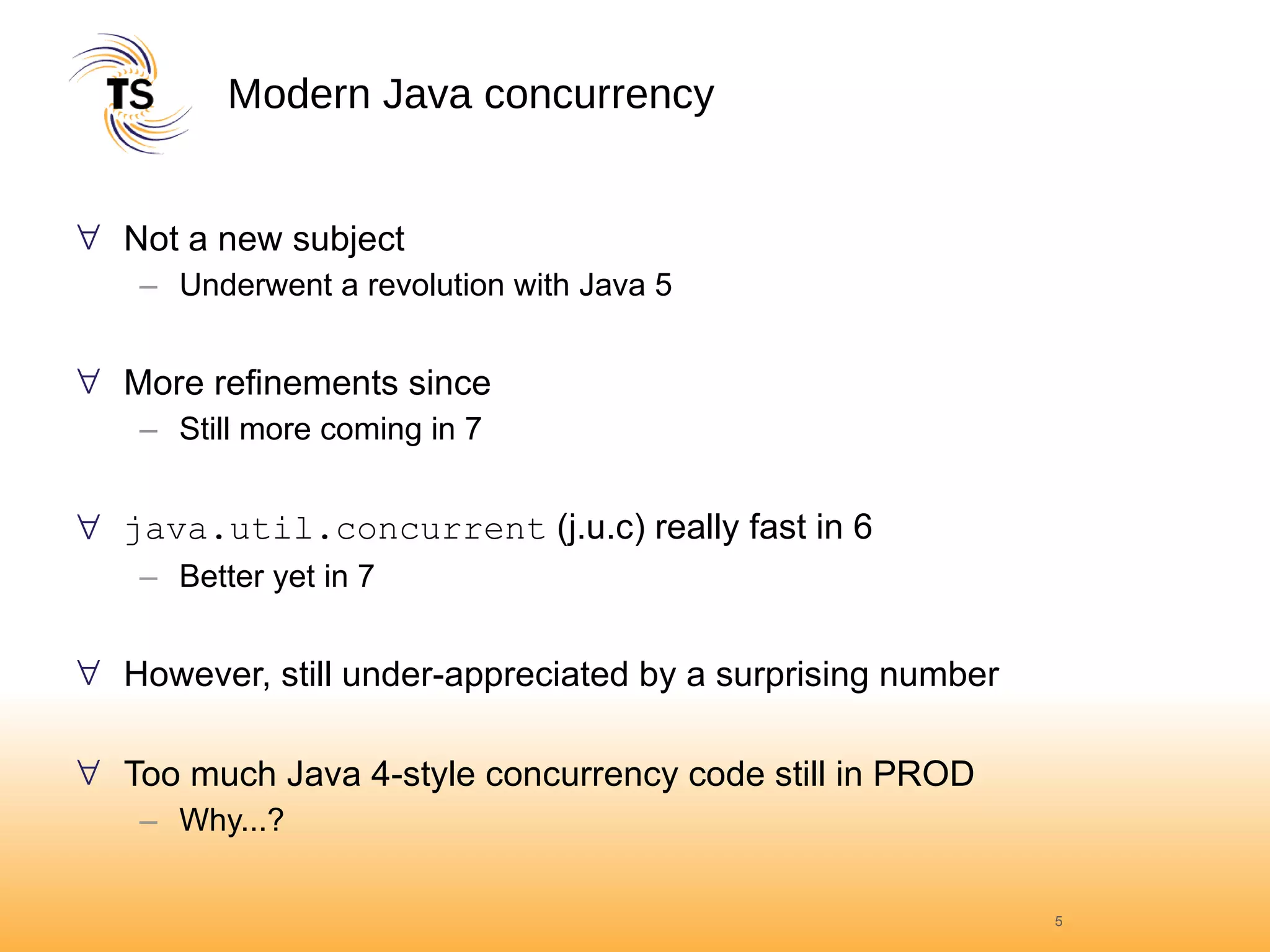 Modern Java concurrency Not a new subject Underwent a revolution with Java 5 More refinements since Still more coming in 7 java.util.concurrent  (j.u.c) really fast in 6 Better yet in 7 However, still under-appreciated by a surprising number Too much Java 4-style concurrency code still in PROD Why...? 