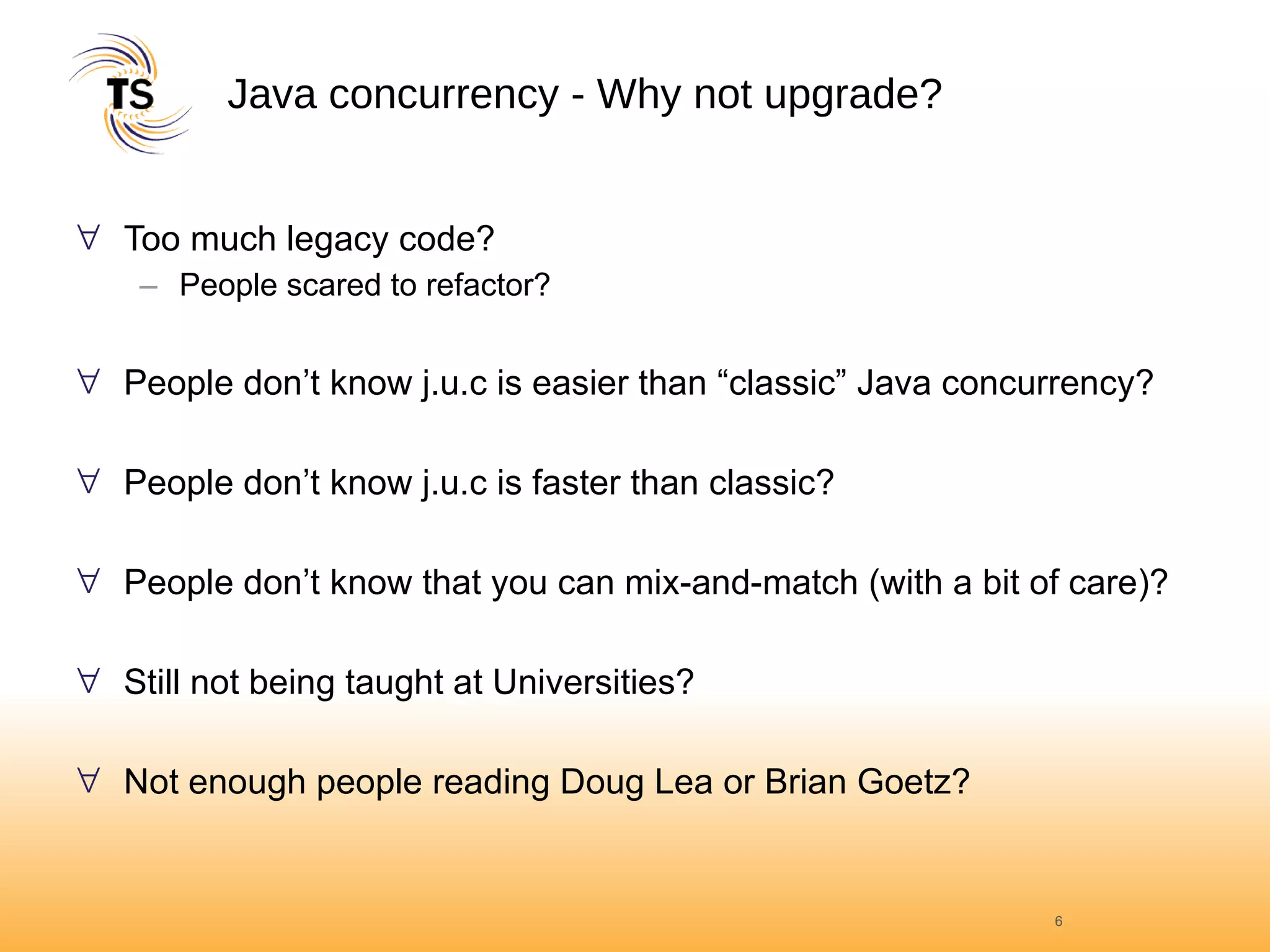 Java concurrency - Why not upgrade? Too much legacy code? People scared to refactor? People don’t know j.u.c is easier than “classic” Java concurrency? People don’t know j.u.c is faster than classic? People don’t know that you can mix-and-match (with a bit of care)? Still not being taught at Universities? Not enough people reading Doug Lea or Brian Goetz? 
