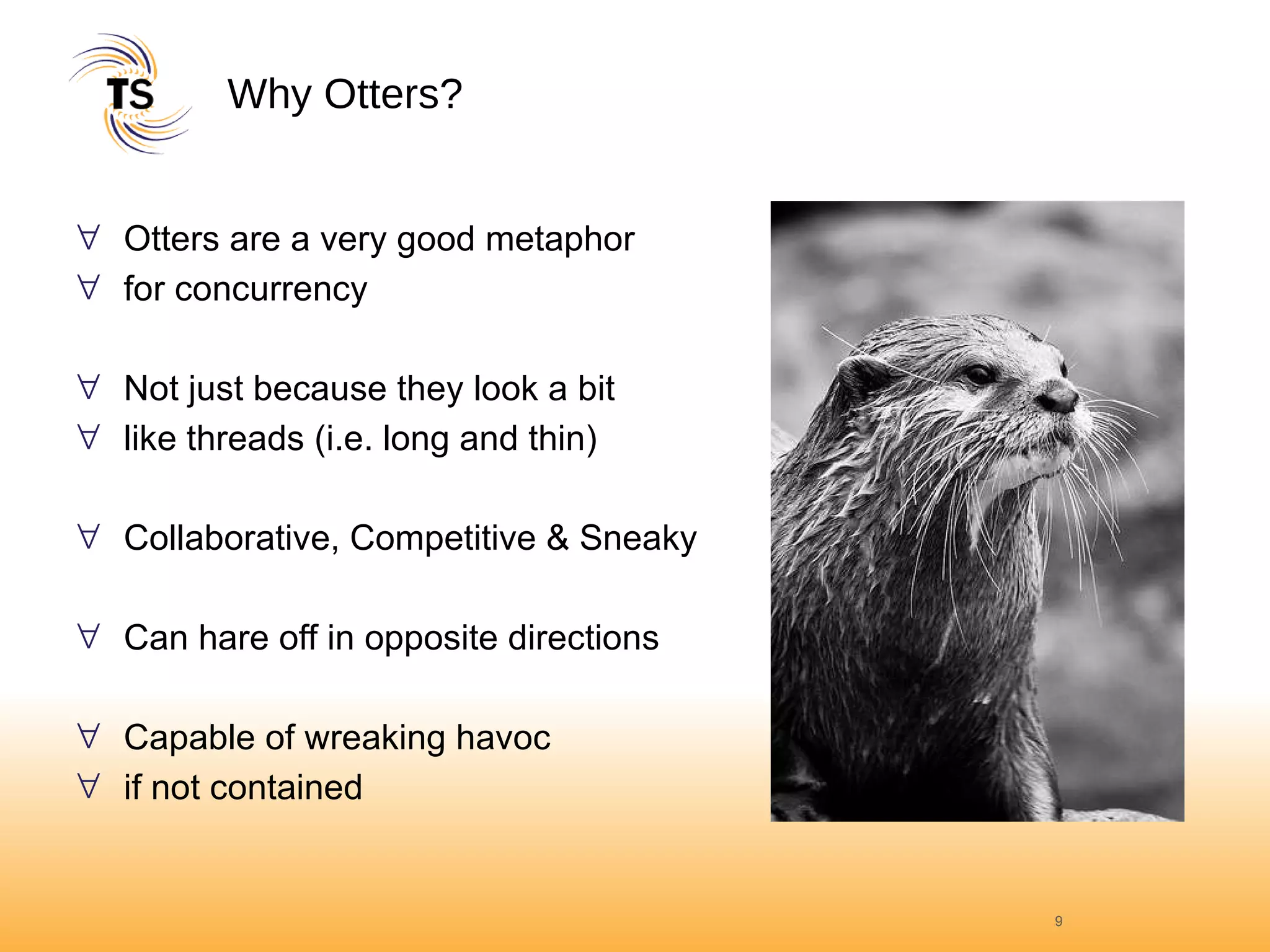 Why Otters? Otters are a very good metaphor  for concurrency Not just because they look a bit  like threads (i.e. long and thin) Collaborative, Competitive & Sneaky Can hare off in opposite directions Capable of wreaking havoc  if not contained 