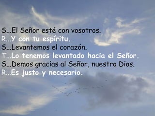S...El Señor esté con vosotros.
R...Y con tu espíritu.
S...Levantemos el corazón.
T...Lo tenemos levantado hacia el Señor.
S...Demos gracias al Señor, nuestro Dios.
R...Es justo y necesario.
 