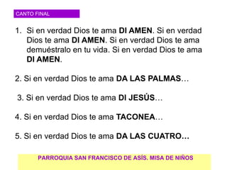 CANTO FINAL


1. Si en verdad Dios te ama DI AMEN. Si en verdad
   Dios te ama DI AMEN. Si en verdad Dios te ama
   demuéstralo en tu vida. Si en verdad Dios te ama
   DI AMEN.

2. Si en verdad Dios te ama DA LAS PALMAS…

3. Si en verdad Dios te ama DI JESÚS…

4. Si en verdad Dios te ama TACONEA…

5. Si en verdad Dios te ama DA LAS CUATRO…

       PARROQUIA SAN FRANCISCO DE ASÍS. MISA DE NIÑOS
 