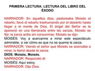 PRIMERA LECTURA: LECTURA DEL LIBRO DEL
                  ÉXODO

NARRADOR: En aquellos días, pastoreaba Moisés el
rebaño; llevó el rebaño trashumando por el desierto hasta
llegar a el monte de Dios. El ángel del Señor se le
apareció en una llamarada entre las zarzas. Moisés se
fijó: la zarza ardía sin consumirse. Moisés se dijo:
MOISÉS: Voy a acercarme a mirar este espectáculo
admirable, a ver cómo es que no se quema la zarza.
NARRADOR: Viendo el señor que Moisés se acercaba a
mirar, lo llamó desde la zarza:
DIOS: Moisés, Moisés.
NARRADOR: Respondió él:
MOISÉS: Aquí estoy.
NARRADOR: Dijo Dios:
 