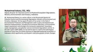 Muhammad Askary, SSi., MSc
Deputy Director for Sources Control of Peatland Ecosystem Degradation,
Ministry of Environment and Forestry, Indonesia
Mr. Muhammad Askary is a senior officer in the Directorate General of
Pollution Control and Environmental Degradation, Ministry of Environment and
Forestry, Indonesia. He has spent 29 years of his career in the field of
Environmental Protection and Management, both in policy development and
technical implementation, including environmental laboratory, environmental
impact assessment and strategic environmental assessment, hazardous
waste management, and pollution and environmental degradation control. In
the last 7 years (2015-2022), he has led his team to restore the hydrological
function of more than 3,6 million hectares of degraded peatlands ecosystem in
Indonesia which significantly contributed in alleviating global climate changes.
 