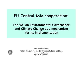 EU-Central Asia cooperation:
The WG on Environmental Governance
and Climate Change as a mechanism
for its implementation
Massimo Cozzone
Italian Ministry for the Environment, Land and Sea
Green Bridge Forum:
Riga, 15-18 April 2015
 