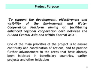 ‘To support the development, effectiveness and
visibility of the Environment and Water
Cooperation Platform aiming at facilitating
enhanced regional cooperation both between the
EU and Central Asia and within Central Asia’.
One of the main priorities of the project is to ensure
continuity and coordination of actions, and to provide
further advancement in the areas that have already
been initiated in beneficiary countries, earlier
projects and other initiatives
10
Project Purpose
 